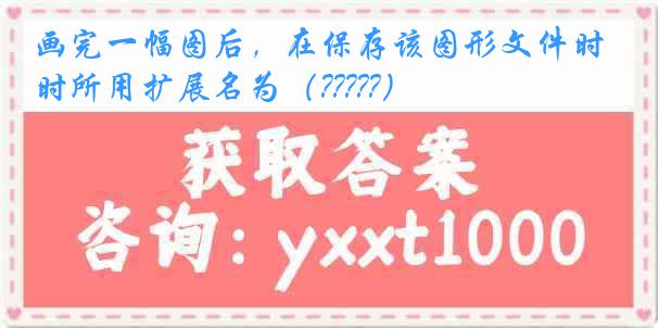 画完一幅图后，在保存该图形文件时所用扩展名为（?????）