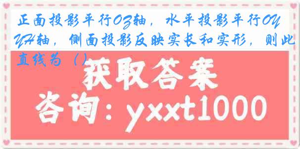 正面投影平行OZ轴，水平投影平行OYH轴，侧面投影反映实长和实形，则此直线为（）