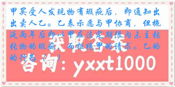 甲买受人发现物有瑕疵后，即通知出卖人乙。乙表示愿与甲协商，但拖延两年后即以甲在法定期限内未主张物的瑕疵，而拒绝甲的请求。乙的行为（　）