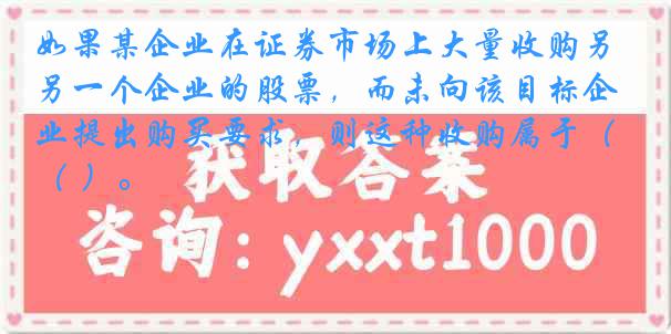 如果某企业在证券市场上大量收购另一个企业的股票，而未向该目标企业提出购买要求，则这种收购属于（ ）。