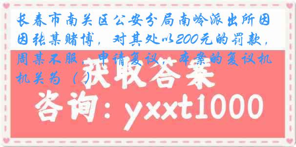 长春市南关区公安分局南岭派出所因张某赌博，对其处以200元的罚款，周某不服，申请复议，本案的复议机关为（ ）