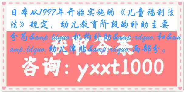 日本从1997年开始实施的《儿童福利法》规定，幼儿教育阶段的补助主要分为&ldquo;机构补助&rdquo;和&ldquo;幼儿津贴&rdquo;两部分。