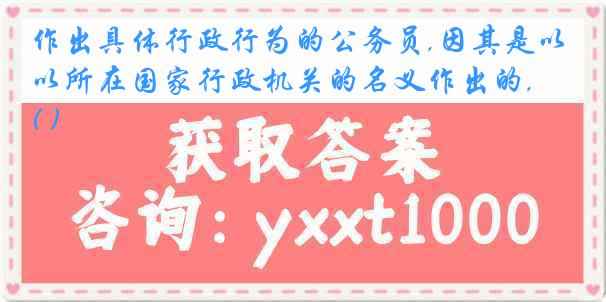 作出具体行政行为的公务员,因其是以所在国家行政机关的名义作出的, ( )
