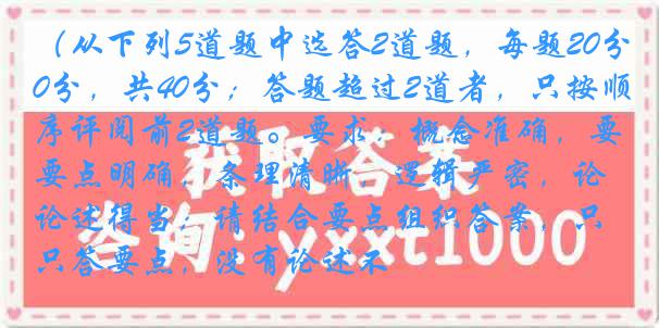 （从下列5道题中选答2道题，每题20分，共40分；答题超过2道者，只按顺序评阅前2道题。要求：概念准确，要点明确，条理清晰，逻辑严密，论述得当；请结合要点组织答案，只答要点，没有论述不