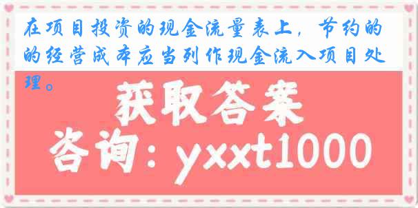 在项目投资的现金流量表上，节约的经营成本应当列作现金流入项目处理。