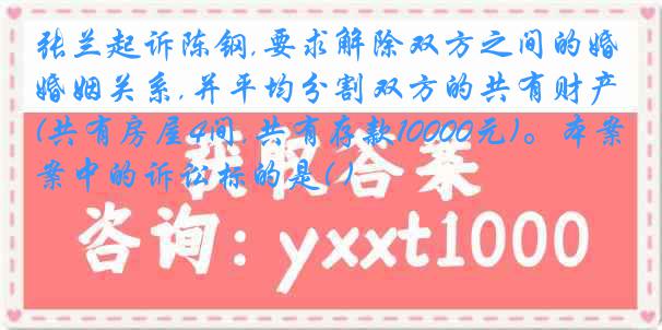 张兰起诉陈钢,要求解除双方之间的婚姻关系,并平均分割双方的共有财产(共有房屋4间,共有存款10000元)。本案中的诉讼标的是( )