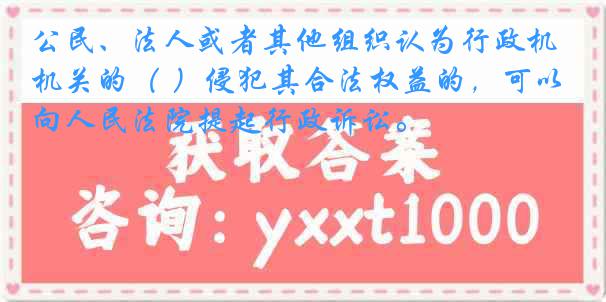 公民、法人或者其他组织认为行政机关的（ ）侵犯其合法权益的，可以向人民法院提起行政诉讼。