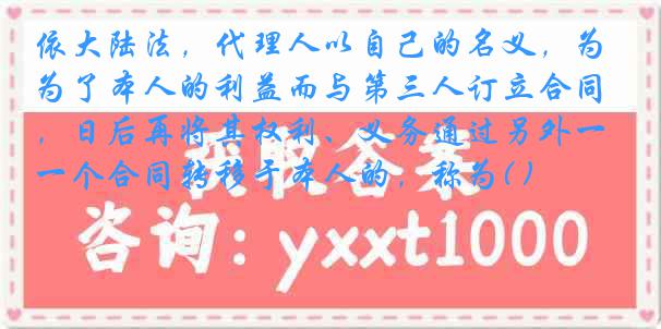 依大陆法，代理人以自己的名义，为了本人的利益而与第三人订立合同，日后再将其权利、义务通过另外一个合同转移于本人的，称为( )