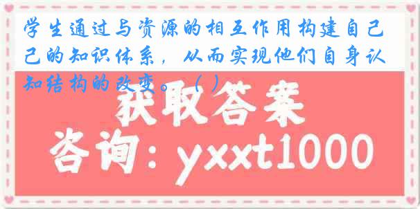 学生通过与资源的相互作用构建自己的知识体系，从而实现他们自身认知结构的改变。（ ）