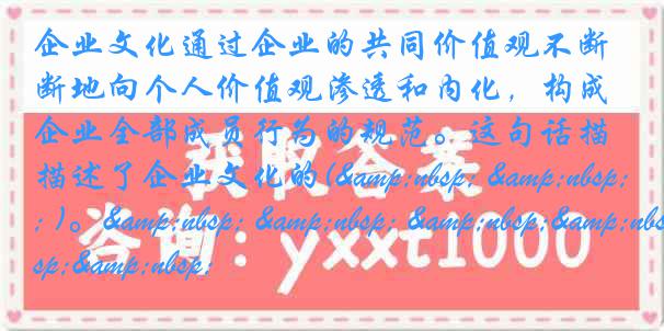 企业文化通过企业的共同价值观不断地向个人价值观渗透和内化，构成企业全部成员行为的规范。这句话描述了企业文化的(&nbsp; &nbsp; )。&nbsp; &nbsp; &nbsp;&nbsp;&nbsp;