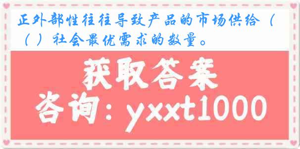 正外部性往往导致产品的市场供给（ ）社会最优需求的数量。