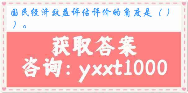 国民经济效益评估评价的角度是（ ）。