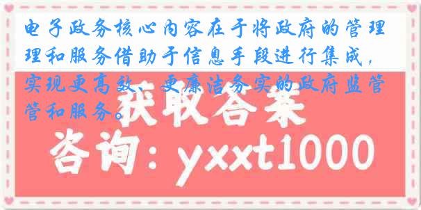 电子政务核心内容在于将政府的管理和服务借助于信息手段进行集成，实现更高效、更廉洁务实的政府监管和服务。
