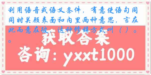 利用语音或语义条件，有意使语句同时关顾表面和内里两种意思，言在此而意在彼，这种修辞方式叫（ ）。