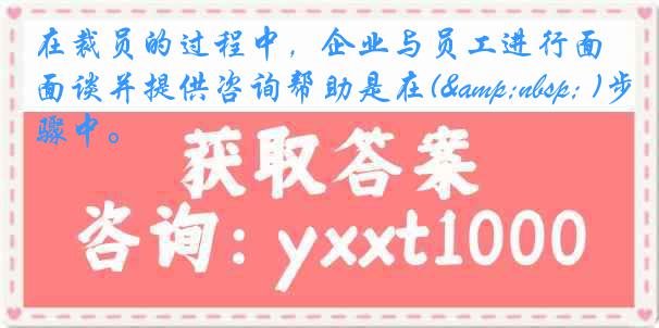 在裁员的过程中，企业与员工进行面谈并提供咨询帮助是在(&nbsp; )步骤中。