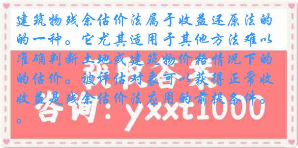 建筑物残余估价法属于收益还原法的一种。它尤其适用于其他方法难以准确判断土地或建筑物价格情况下的估价。被评估对象可以获得正常收益是残余估价法应用的前提条件。