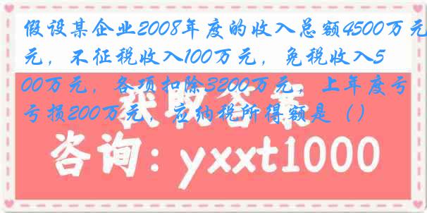 假设某企业2008年度的收入总额4500万元，不征税收入100万元，免税收入500万元，各项扣除3200万元，上年度亏损200万元，应纳税所得额是（）