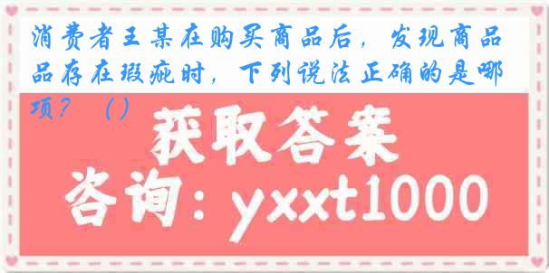 消费者王某在购买商品后，发现商品存在瑕疵时，下列说法正确的是哪项？（）