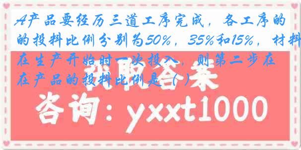 A产品要经历三道工序完成，各工序的投料比例分别为50%，35%和15%，材料在生产开始时一次投入，则第二步在产品的投料比例是（ ）