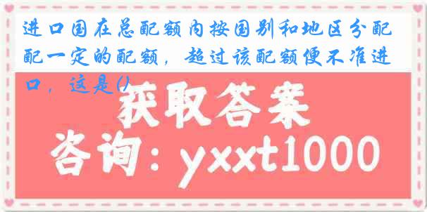 进口国在总配额内按国别和地区分配一定的配额，超过该配额便不准进口，这是()