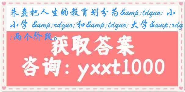 朱熹把人生的教育划分为&ldquo; 小学 &rdquo;和&ldquo;大学&rdquo;两个阶段。