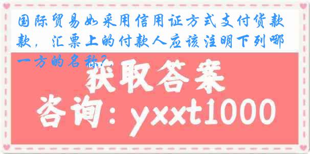 国际贸易如采用信用证方式支付货款，汇票上的付款人应该注明下列哪一方的名称? .