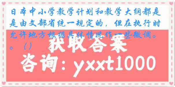 日本中小学教学计划和教学大纲都是由文部省统一规定的，但在执行时允许地方根据具体情况作一些微调。（）