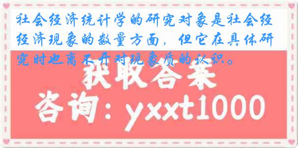 社会经济统计学的研究对象是社会经济现象的数量方面，但它在具体研究时也离不开对现象质的认识。