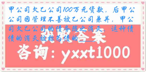 甲公司欠乙公司100万元货款，后甲公司因管理不善被乙公司兼并，甲公司欠乙公司的债务随之消灭，这种债的消灭被称为债的____