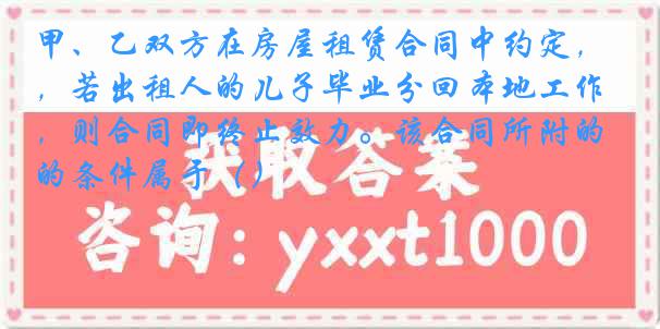 甲、乙双方在房屋租赁合同中约定，若出租人的儿子毕业分回本地工作，则合同即终止效力。该合同所附的条件属于（）