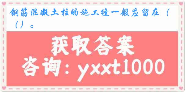 钢筋混凝土柱的施工缝一般应留在（）。