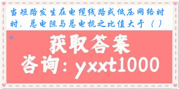 当短路发生在电缆线路或低压网络时，总电阻与总电抗之比值大于（ ）。