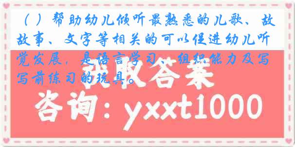 （ ）帮助幼儿倾听最熟悉的儿歌、故事、文字等相关的可以促进幼儿听觉发展，是语言学习、组织能力及写前练习的玩具。