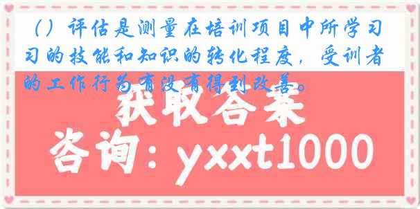 （）评估是测量在培训项目中所学习的技能和知识的转化程度，受训者的工作行为有没有得到改善。