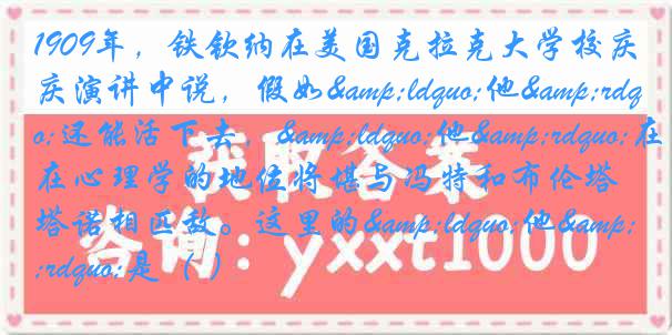 1909年，铁钦纳在美国克拉克大学校庆演讲中说，假如&ldquo;他&rdquo;还能活下去，&ldquo;他&rdquo;在心理学的地位将堪与冯特和布伦塔诺相匹敌。这里的&ldquo;他&rdquo;是（ ）