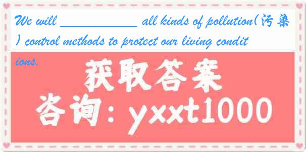 We will _________ all kinds of pollution(污染) control methods to protect our living conditions.