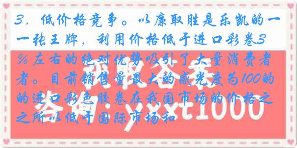 3．低价格竞争。以廉取胜是乐凯的一张王牌，利用价格低于进口彩卷30％左右的绝对优势吸引了大量消费者。目前销售量最大的感光度为100的进口彩色胶卷在我国市场的价格之所以低于国际市场和