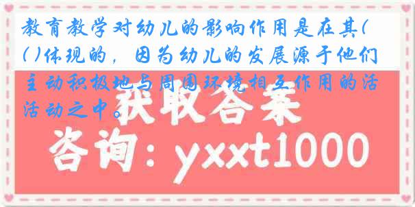 教育教学对幼儿的影响作用是在其( )体现的，因为幼儿的发展源于他们主动积极地与周围环境相互作用的活动之中。