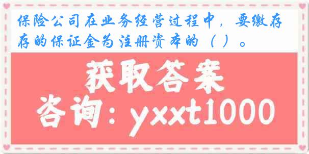 保险公司在业务经营过程中，要缴存的保证金为注册资本的（ ）。
