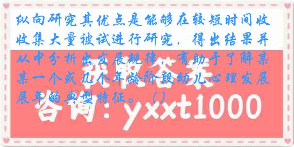 纵向研究其优点是能够在较短时间收集大量被试进行研究，得出结果并从中分析出发展规律，有助于了解某一个或几个年龄阶段幼儿心理发展年的典型特征。（）