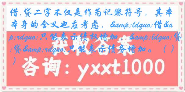 借,贷二字不仅是作为记账符号，其本身的含义也应考虑，&ldquo;借&rdquo;只能表示债权增加，&ldquo;贷&rdquo;只能表示债务增加。（ ）