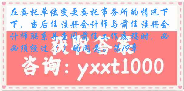 在委托单位变更委托事务所的情况下，当后任注册会计师与前任注册会计师联系并查阅前任工作底稿时，必须经过（ ）的同意。第19章