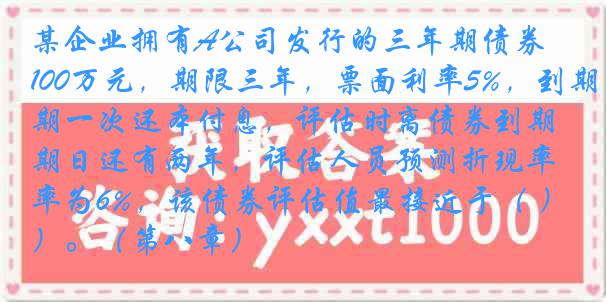 某企业拥有A公司发行的三年期债券100万元，期限三年，票面利率5%，到期一次还本付息，评估时离债券到期日还有两年，评估人员预测折现率为6%，该债券评估值最接近于（ ）。（第八章）