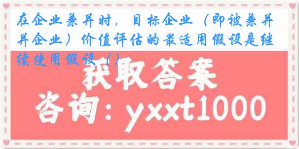 在企业兼并时，目标企业（即被兼并企业）价值评估的最适用假设是继续使用假设（）