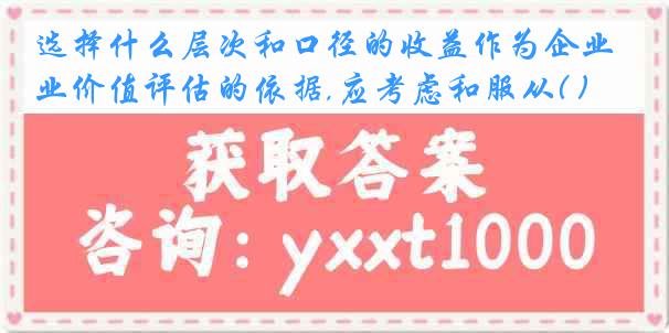 选择什么层次和口径的收益作为企业价值评估的依据,应考虑和服从( )