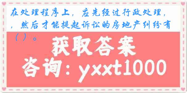在处理程序上，应先经过行政处理，然后才能提起诉讼的房地产纠纷有（ ）。