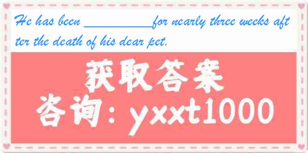 He has been ________for nearly three weeks after the death of his dear pet.