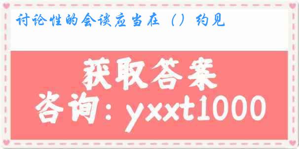 讨论性的会谈应当在（）约见