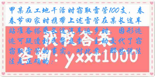 甲某在工地干活时窃取雷管100支，春节回家时携带上述雷管在某长途车站准备搭乘长途汽车返乡时，因形迹可疑遭到民警盘查，主动交代了窃取雷管的事实。对此案，那些说法是正确的：