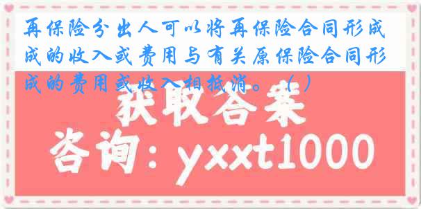 再保险分出人可以将再保险合同形成的收入或费用与有关原保险合同形成的费用或收入相抵消。（ ）